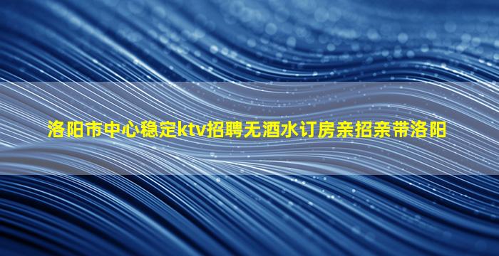 洛阳市中心稳定ktv招聘无酒水订房亲招亲带洛阳